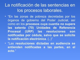 La notificación de las sentencias en los procesos laborales. “ En las zonas de pobreza decretadas por los órganos de gobierno del Poder Judicial, así como en los  procesos cuya cuantía no supere las setenta (70) Unidades de Referencia Procesal (URP) las resoluciones son notificadas por cédula, salvo que se solicite la notificación electrónica . (..)” “ Las  resoluciones dictadas en audiencia se entienden notificadas a las partes, en el acto .” 