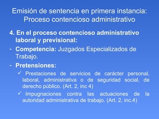 Emisión de sentencia en primera instancia: Proceso contencioso administrativo 4. En el proceso contencioso administrativo laboral y previsional: Competencia:  Juzgados Especializados de Trabajo. Pretensiones: Prestaciones de servicios de carácter personal, laboral, administrativa o de seguridad social, de derecho público. (Art. 2, inc 4) Impugnaciones contra las actuaciones de la autoridad administrativa de trabajo. (Art. 2, inc.4) 
