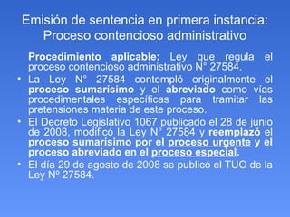 Emisión de sentencia en primera instancia: Proceso contencioso administrativo Procedimiento aplicable:  Ley que regula el proceso contencioso administrativo N° 27584. La Ley N° 27584 contempló originalmente el  proceso sumarísimo  y el  abreviado  como vías procedimentales específicas para tramitar las pretensiones materia de este proceso. El Decreto Legislativo 1067 publicado el 28 de junio de 2008, modificó la Ley N° 27584 y  reemplazó  el  proceso sumarísimo por el  proceso urgente  y el proceso abreviado en el  proceso especial . El día 29 de agosto de 2008 se publicó el TUO  de la Ley Nº 27584. 