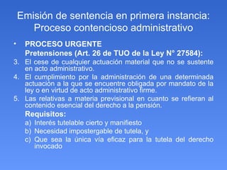 Emisión de sentencia en primera instancia: Proceso contencioso administrativo PROCESO URGENTE Pretensiones (Art. 26 de TUO de la Ley N° 27584): El cese de cualquier actuación material que no se sustente en acto administrativo. El cumplimiento por la administración de una determinada actuación a la que se encuentre obligada por mandato de la ley o en virtud de acto administrativo firme. Las relativas a materia previsional en cuanto se refieran al contenido esencial del derecho a la pensión. Requisitos:  Interés tutelable cierto y manifiesto Necesidad impostergable de tutela, y  Que sea la única vía eficaz para la tutela del derecho invocado  