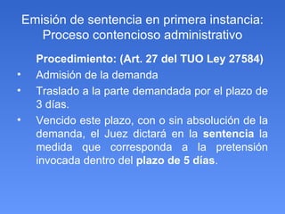 Emisión de sentencia en primera instancia: Proceso contencioso administrativo Procedimiento: (Art. 27 del TUO Ley 27584) Admisión de la demanda Traslado a la parte demandada por el plazo de 3 días.  Vencido este plazo, con o sin absolución de la demanda, el Juez dictará en la  sentencia  la medida que corresponda a la pretensión invocada dentro del  plazo de 5 días . 