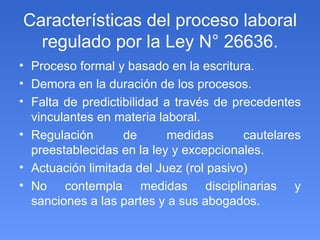 Características del proceso laboral regulado por la Ley N° 26636. Proceso formal y basado en la escritura. Demora en la duración de los procesos. Falta de predictibilidad a través de precedentes vinculantes en materia laboral. Regulación de medidas cautelares preestablecidas en la ley y excepcionales. Actuación limitada del Juez (rol pasivo) No contempla medidas disciplinarias y sanciones a las partes y a sus abogados. 