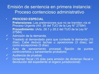 Emisión de sentencia en primera instancia: Proceso contencioso administrativo PROCESO ESPECIAL Pretensiones:   Las pretensiones que no se tramiten vía el Proceso Urgente (Art. 28 del TUO de la Ley N° 27584) Procedimiento:  (Arts. 28.1 y 28.2 del TUO de la Ley N° 27584) Admisión de la demanda.  Traslado al demandado para que conteste la demanda (10 días). Cabe deducir tachas u oposiciones (3 días), así como excepciones (5 días) Auto de saneamiento procesal, fijación de puntos controvertidos y saneamiento probatorio.  Audiencia de pruebas Dictamen fiscal (15 días para emisión de dictamen fiscal o devolución del expediente al órgano jurisdiccional) 