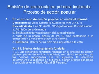Emisión de sentencia en primera instancia: Proceso de acción popular En el proceso de acción popular en material laboral: Competencia:  Salas Laborales Superiores (Art. 3 inc. 1) Procedimiento:  Ley N° 28237, “Código Procesal Constitucional”.  a. Admisión de la demanda b. Emplazamiento y publicación del auto admisorio c. Vista de la causa, dentro de los 10 días posteriores a la contestación o vencido el plazo para hacerlo. d.  Sentencia ,  dentro de los diez días siguientes a la vista. Art. 81. Efectos de la sentencia fundada:  “ (…). Las sentencias fundadas recaídas en el proceso de acción popular podrán determinar la nulidad, con efecto retroactivo, de las normas impugnadas. En tal supuesto, la sentencia determinará sus alcances en el tiempo. Tienen efectos generales y se publican en el Diario Oficial El Peruano.”  