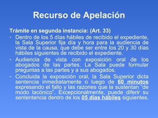 Recurso de Apelación Trámite en segunda instancia: (Art. 33) Dentro de los 5 días hábiles de recibido el expediente, la Sala Superior fija día y hora para la audiencia de vista de la causa, que debe ser entre los 20 y 30 días hábiles siguientes de recibido el expediente.  Audiencia de vista con exposición oral de los abogados de las partes. La Sala puede formular preguntas a las partes y a sus abogados.  Concluida la exposición oral, la Sala Superior dicta sentencia inmediatamente o luego de  60 minutos  expresando el fallo y las razones que la sustentan “de modo lacónico”. Excepcionalmente, puede diferir su sententencia dentro de los  05 días hábiles  siguientes.  