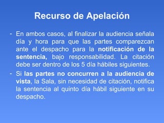 Recurso de Apelación En ambos casos, al finalizar la audiencia señala día y hora para que las partes comparezcan ante el despacho para la  notificación de la sentencia,  bajo responsabilidad. La citación debe ser dentro de los 5 día hábiles siguientes. Si  las partes no concurren a la audiencia de vista , la Sala, sin necesidad de citación, notifica la sentencia al quinto día hábil siguiente en su despacho.  