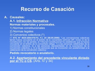Recurso de Casación Causales: A.1.  Infracción Normativa : Normas materiales y procesales. 1) Normas constitucionales 2) Normas legales 3) Convenios colectivos (*)‏ (*)  STC N° 4635-2004-PA/TC, FJ. 24 (08.05.2006):  “Las convenciones colectivas tienen fuerza vinculante en el ámbito de lo concertado (artículo 28º, inciso 2) de la Constitución). En tal sentido, el Tribunal Constitucional ha establecido que la fuerza vinculante en el ámbito de lo concertado obliga: 1) a las personas celebrantes de la convención colectiva, 2) a las personas representadas en la suscripción de la convención colectiva, y, 3) a las personas que se incorporen con posterioridad a la celebración de la convención colectiva.” Pedido revocatorio o anulatorio. A.2.  Apartamiento del precedente vinculante dictado por el TC o CS .  (Arts. IV y 34)‏ 
