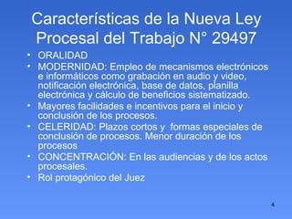 Características de la Nueva Ley Procesal del Trabajo N° 29497 ORALIDAD MODERNIDAD: Empleo de mecanismos electrónicos e informáticos como grabación en audio y video, notificación electrónica, base de datos, planilla electrónica y cálculo de beneficios sistematizado. Mayores facilidades e incentivos para el inicio y conclusión de los procesos. CELERIDAD: Plazos cortos y  formas especiales de conclusión de procesos. Menor duración de los procesos CONCENTRACIÓN: En las audiencias y de los actos procesales. Rol protagónico del Juez 