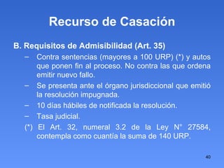 Recurso de Casación B. Requisitos de Admisibilidad (Art. 35)‏ Contra sentencias (mayores a 100 URP) (*) y autos que ponen fin al proceso. No contra las que ordena emitir nuevo fallo. Se presenta ante el órgano jurisdiccional que emitió la resolución impugnada. 10 días hábiles de notificada la resolución. Tasa judicial.  (*) El Art. 32, numeral 3.2 de la Ley N° 27584, contempla como cuantía la suma de 140 URP. 