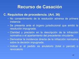 Recurso de Casación C. Requisitos de procedencia. (Art. 36)‏ No consentimiento de la resolución adversa de primera instancia Se presenta ante el órgano jurisdiccional que emitió la resolución impugnada. Claridad y precisión en la descripción de la infracción normativa o el apartamiento del precedente vinculante. Demostrar la incidencia directa de la infracción normativa sobre la decisión impugnada. Indicar si el pedido es anulatorio (total o parcial) o revocatorio 