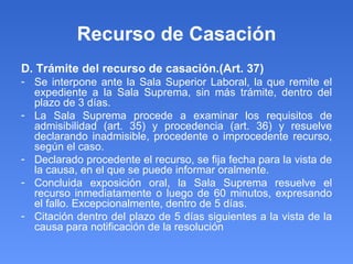 Recurso de Casación D. Trámite del recurso de casación.(Art. 37) Se interpone ante la Sala Superior Laboral, la que remite el expediente a la Sala Suprema, sin más trámite, dentro del plazo de 3 días. La Sala Suprema procede a examinar los requisitos de admisibilidad (art. 35) y procedencia (art. 36) y resuelve declarando inadmisible, procedente o improcedente recurso, según el caso. Declarado procedente el recurso, se fija fecha para la vista de la causa, en el que se puede informar oralmente. Concluida exposición oral, la Sala Suprema resuelve el recurso inmediatamente o luego de 60 minutos, expresando el fallo. Excepcionalmente, dentro de 5 días. Citación dentro del plazo de 5 días siguientes a la vista de la causa para notificación de la resolución  