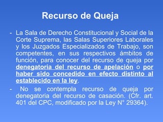 Recurso de Queja  - La Sala de Derecho Constitucional y Social de la Corte Suprema, las Salas Superiores Laborales y los Juzgados Especializados de Trabajo, son competentes, en sus respectivos ámbitos de función, para conocer del recurso de queja por  denegatoria del recurso de apelación  o  por haber sido concedido en efecto distinto al establecido en la ley . -  No se contempla recurso de queja por denegatoria del recurso de casación. (Cfr. art. 401 del CPC, modificado por la Ley N° 29364). 