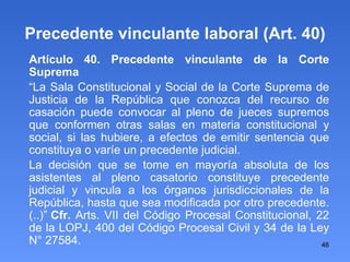 Precedente vinculante laboral (Art. 40)‏ Artículo 40. Precedente vinculante de la Corte Suprema “ La Sala Constitucional y Social de la Corte Suprema de Justicia de la República que conozca del recurso de casación puede convocar al pleno de jueces supremos que conformen otras salas en materia constitucional y social, si las hubiere, a efectos de emitir sentencia que constituya o varíe un precedente judicial. La decisión que se tome en mayoría absoluta de los asistentes al pleno casatorio constituye precedente judicial y vincula a los órganos jurisdiccionales de la República, hasta que sea modificada por otro precedente. (..)” Cfr.  Arts. VII del Código Procesal Constitucional, 22 de la LOPJ, 400 del Código Procesal Civil y 34 de la Ley N° 27584. 