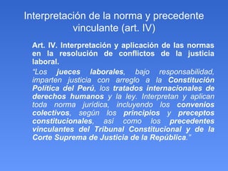 Interpretación de la norma y precedente vinculante (art. IV)‏ Art. IV. Interpretación y aplicación de las normas en la resolución de conflictos de la justicia laboral. “ Los  jueces laborales , bajo responsabilidad, imparten justicia con arreglo a la  Constitución Política del Perú , los  tratados internacionales de derechos humanos  y la ley. Interpretan y aplican toda norma jurídica, incluyendo los  convenios colectivos , según los  principios  y  preceptos constitucionales , así como los  precedentes vinculantes del Tribunal Constitucional y de la Corte Suprema de Justicia de la República .” 