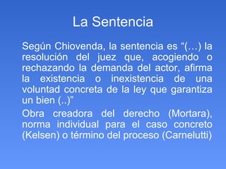 La Sentencia Según Chiovenda, la sentencia es “(…) la resolución del juez que, acogiendo o rechazando la demanda del actor, afirma la existencia o inexistencia de una voluntad concreta de la ley que garantiza un bien (..)” Obra creadora del derecho (Mortara), norma individual para el caso concreto (Kelsen) o término del proceso (Carnelutti) 