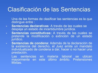 Clasificación de las Sentencias Una de las formas de clasificar las sentencias es la que distingue entre : - Sentencias declarativas : A través de las cuales se despeja un estado de incertidumbre jurídica. - Sentencias constitutivas:  A través de las cuales se   pretende la modificación o extinción de un estado jurídico. - Sentencias de condena:  Además de la declaración de la existencia del derecho, el Juez emite un mandato individualizado de condena a dar, hacer o no hacer una prestación. Las sentencias en materia laboral se ubican mayormente en este último ámbito. Pretensiones Mixtas. 