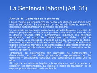 La Sentencia laboral (Art. 31) Artículo 31.- Contenido de la sentencia El juez recoge los fundamentos de hecho y de derecho esenciales para motivar su decisión. La existencia de hechos admitidos no enerva la necesidad de fundamentar la sentencia en derecho. La sentencia se pronuncia sobre todas las articulaciones o medios de defensa propuestos por las partes y sobre la demanda, en caso de que la declare fundada total o parcialmente, indicando los derechos reconocidos, así como las prestaciones que debe cumplir el demandado. Si la prestación ordenada es de dar una suma de dinero, la misma debe estar indicada en monto líquido. El juez puede disponer el pago de sumas mayores a las demandadas si apareciere error en el cálculo de los derechos demandados o error en la invocación de las normas aplicables. Tratándose de pretensiones con pluralidad de demandantes o demandados, el juez debe pronunciarse expresamente por los derechos y obligaciones concretos que corresponda a cada uno de ellos. El pago de los intereses legales y la condena en costos y costas no requieren ser demandados. Su cuantía o modo de liquidación es de expreso pronunciamiento en la sentencia. 