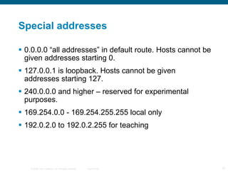 Special addresses 0.0.0.0 “all addresses” in default route. Hosts cannot be given addresses starting 0. 127.0.0.1 is loopback. Hosts cannot be given addresses starting 127. 240.0.0.0 and higher – reserved for experimental purposes. 169.254.0.0 - 169.254.255.255 local only 192.0.2.0 to 192.0.2.255 for teaching 
