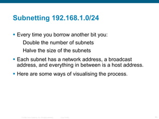 Subnetting 192.168.1.0/24 Every time you borrow another bit you: Double the number of subnets Halve the size of the subnets Each subnet has a network address, a broadcast address, and everything in between is a host address. Here are some ways of visualising the process. 