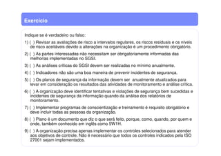 Exercício
Indique se é verdadeiro ou falso:
1) ( ) Revisar as avaliações de risco a intervalos regulares, os riscos residuais e os níveis
de risco aceitáveis devido a alterações na organização é um procedimento obrigatório.
2) ( ) As partes interessadas não necessitam ser obrigatoriamente informadas das
melhorias implementadas no SGSI.
3) ( ) As análises críticas do SGSI devem ser realizadas no mínimo anualmente.
4) ( ) Indicadores não são uma boa maneira de prevenir incidentes de segurança.
5) ( ) Os planos de segurança da informação devem ser anualmente atualizados para
levar em consideração os resultados das atividades de monitoramento e análise crítica.
6) ( ) A organização deve identificar tentativas e violações de segurança bem sucedidas e
incidentes de segurança da informação quando da análise dos relatórios de
monitoramento.
7) ( ) Implementar programas de conscientização e treinamento é requisito obrigatório e
deve incluir todas as pessoas da organização.
8) ( ) Plano é um documento que diz o que será feito, porque, como, quando, por quem e
onde, também conhecido em inglês como 5W1H.
9) ( ) A organização precisa apenas implementar os controles selecionados para atender
aos objetivos de controle. Não é necessário que todos os controles indicados pela ISO
27001 sejam implementados.
 
