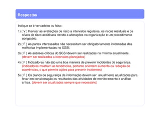 Respostas
Indique se é verdadeiro ou falso:
1) ( V ) Revisar as avaliações de risco a intervalos regulares, os riscos residuais e os
níveis de risco aceitáveis devido a alterações na organização é um procedimento
obrigatório.
2) ( F ) As partes interessadas não necessitam ser obrigatoriamente informadas das
melhorias implementadas no SGSI.
3) ( F ) As análises críticas do SGSI devem ser realizadas no mínimo anualmente.
(devem ser realizadas a intervalos planejados)
4) ( F ) Indicadores não são uma boa maneira de prevenir incidentes de segurança.
(indicadores mostram as tendências, portanto orientam aumento ou redução de
ocorrências, o que permite ações para prevenir incidentes)
5) ( F ) Os planos de segurança da informação devem ser anualmente atualizados para
levar em consideração os resultados das atividades de monitoramento e análise
crítica. (devem ser atualizados sempre que necessário)
 