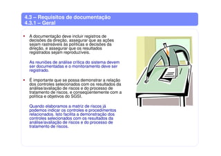 4.3 – Requisitos de documentação
4.3.1 – Geral
A documentação deve incluir registros de
decisões da direção, assegurar que as ações
sejam rastreáveis às políticas e decisões da
direção, e assegurar que os resultados
registrados sejam reproduzíveis.
As reuniões de análise crítica do sistema devem
ser documentadas e o monitoramento deve ser
registrado.
É importante que se possa demonstrar a relação
dos controles selecionados com os resultados da
análise/avaliação de riscos e do processo de
tratamento de riscos, e conseqüentemente com a
política e objetivos do SGSI.
Quando elaboramos a matriz de riscos já
podemos indicar os controles e procedimentos
relacionados. Isto facilita a demonstração dos
controles selecionados com os resultados da
análise/avaliação de riscos e do processo de
tratamento de riscos.
 