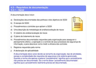 4.3 – Requisitos de documentação
4.3.1 – Geral
A documentação deve incluir:
a) Declarações documentadas das políticas e dos objetivos do SGSI
b) O escopo do SGSI
c) Procedimentos e controles que apóiam o SGSI
d) Uma descrição da metodologia de análise/avaliação de riscos
f) O relatório de análise/avaliação de riscos
g) O plano de tratamento de riscos
h) Procedimentos documentados requeridos pela organização para assegurar o
planejamento efetivo, a operação e o controle de seus processos de segurança da
informação, e para descrever como medir a eficácia dos controles
i) Registros requeridos pela norma
j) A declaração de aplicabilidade
A documentação deve variar devido ao tamanho da organização, tipo de atividades,
escopo e complexidade dos requisitos de segurança e do sistema gerenciado.
Quando a norma cita apenas a palavra “procedimento” significa que o procedimento
não precisa ser documentado. Se a norma disser “procedimento documentado”
significa que o procedimento realmente precisa ser documentado.
 