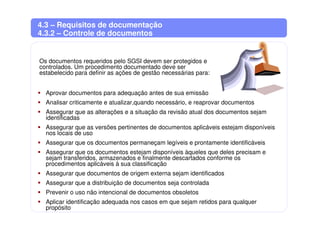 4.3 – Requisitos de documentação
4.3.2 – Controle de documentos
Os documentos requeridos pelo SGSI devem ser protegidos e
controlados. Um procedimento documentado deve ser
estabelecido para definir as ações de gestão necessárias para:
Aprovar documentos para adequação antes de sua emissão
Analisar criticamente e atualizar,quando necessário, e reaprovar documentos
Assegurar que as alterações e a situação da revisão atual dos documentos sejam
identificadas
Assegurar que as versões pertinentes de documentos aplicáveis estejam disponíveis
nos locais de uso
Assegurar que os documentos permaneçam legíveis e prontamente identificáveis
Assegurar que os documentos estejam disponíveis àqueles que deles precisam e
sejam transferidos, armazenados e finalmente descartados conforme os
procedimentos aplicáveis à sua classificação
Assegurar que documentos de origem externa sejam identificados
Assegurar que a distribuição de documentos seja controlada
Prevenir o uso não intencional de documentos obsoletos
Aplicar identificação adequada nos casos em que sejam retidos para qualquer
propósito
 