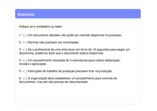 Exercício
Indique se é verdadeiro ou falso:
1 - ( ) Um documento obsoleto não pode ser mantido disponível no processo.
2 - ( ) Normas não precisam ser controladas.
3 - ( ) Se o profissional de uma área levar em torno de 10 segundos para pegar um
documento, podemos dizer que o documento estava disponível.
4 - ( ) Um procedimento necessita de 3 assinaturas para indicar elaboração,
revisão e aprovação.
5 - ( ) Instruções de trabalho da produção precisam ficar na produção.
6 - ( ) A organização deve estabelecer um procedimento para controle de
documentos, mas ele não precisa ser documentado.
 