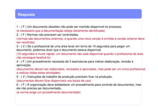 Resposta
1 - ( F ) Um documento obsoleto não pode ser mantido disponível no processo.
(é necessário que a documentação esteja claramente identificada)
2 - ( F ) Normas não precisam ser controladas.
(normas são documentos externos, e quando uma nova versão é emitida a versão anterior deve
ser recolhida)
3 - ( V ) Se o profissional de uma área levar em torno de 10 segundos para pegar um
documento, podemos dizer que o documento estava disponível.
(10 segundos é muito rápido, um documento não está disponível quando o profissional da área
não consegue localizá-lo)
4 - ( F ) Um procedimento necessita de 3 assinaturas para indicar elaboração, revisão e
aprovação.
(documentos devem ser elaborados, revisados e aprovados, mas pode ser um único profissional
a realizar todas estas atividades)
5 - ( V ) Instruções de trabalho da produção precisam ficar na produção.
(documentos devem ficar disponíveis nos locais de uso)
6 - ( F ) A organização deve estabelecer um procedimento para controle de documentos, mas
ele não precisa ser documentado.
(a norma exige um procedimento documentado)
 