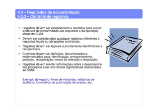 4.3 – Requisitos de documentação
4.3.3 – Controle de registros
Registros devem ser estabelecidos e mantidos para prover
evidência da conformidade aos requisitos e da operação
eficaz do SGSI.
Devem ser considerados quaisquer registros referentes a
requisitos legais ou obrigações contratuais.
Registros devem ser legíveis e prontamente identificáveis e
recuperáveis.
Controles devem ser definidos, documentados e
implementados para: identificação, armazenamento,
proteção, recuperação, tempo de retenção e disposição.
Registros devem manter informações sobre o desempenho
dos processos e de ocorrências significativas relacionadas
ao SGSI.
Exemplo de registro: livros de visitantes, relatórios de
auditoria, formulários de autorização de acesso, etc.
 