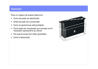 Exercício
Para um registro de acesso determine:
Como ele pode ser identificado
Onde ele pode ser armazenado
Como se garante que está protegido
Como pode ser recuperado, por exemplo se for
necessário apresentá-lo ao cliente
Por quanto tempo fica retido (guardado)
Como é descartado
 
