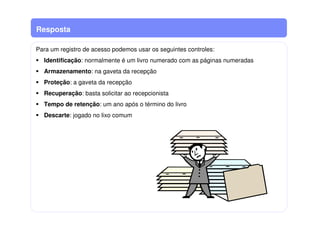Resposta
Para um registro de acesso podemos usar os seguintes controles:
Identificação: normalmente é um livro numerado com as páginas numeradas
Armazenamento: na gaveta da recepção
Proteção: a gaveta da recepção
Recuperação: basta solicitar ao recepcionista
Tempo de retenção: um ano após o término do livro
Descarte: jogado no lixo comum
 