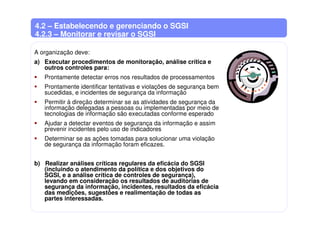 4.2 – Estabelecendo e gerenciando o SGSI
4.2.3 – Monitorar e revisar o SGSI
A organização deve:
a) Executar procedimentos de monitoração, análise crítica e
outros controles para:
Prontamente detectar erros nos resultados de processamentos
Prontamente identificar tentativas e violações de segurança bem
sucedidas, e incidentes de segurança da informação
Permitir à direção determinar se as atividades de segurança da
informação delegadas a pessoas ou implementadas por meio de
tecnologias de informação são executadas conforme esperado
Ajudar a detectar eventos de segurança da informação e assim
prevenir incidentes pelo uso de indicadores
Determinar se as ações tomadas para solucionar uma violação
de segurança da informação foram eficazes.
b) Realizar análises críticas regulares da eficácia do SGSI
(incluindo o atendimento da política e dos objetivos do
SGSI, e a análise crítica de controles de segurança),
levando em consideração os resultados de auditorias de
segurança da informação, incidentes, resultados da eficácia
das medições, sugestões e realimentação de todas as
partes interessadas.
 