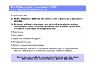 4.2 – Estabelecendo e gerenciando o SGSI
4.2.3 – Monitorar e revisar o SGSI
A organização deve:
c) Medir a eficácia dos controles para verificar se os requisitos de SI estão sendo
atingidos.
d) Revisar as análises/avaliações de risco a intervalos planejados e analisar
criticamente os riscos residuais e os níveis de risco aceitáveis identificados,
levando em consideração mudanças relativas a:
1) Organização
2) Tecnologias
3) Objetivos e processos do negócio
4) Ameaças identificadas
5) Eficácia dos controles implementados
6) Eventos externos, tais como mudanças nos ambientes legais ou regulamentares,
alterações das obrigações contratuais e mudanças na conjuntura social
Sempre que uma mudança ocorre, poderemos ter alteração dos ativos,
das ameaças e das vulnerabilidades, e portanto dos riscos.
 