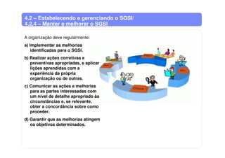 4.2 – Estabelecendo e gerenciando o SGSI/
4.2.4 – Manter e melhorar o SGSI
A organização deve regularmente:
a) Implementar as melhorias
identificadas para o SGSI.
b) Realizar ações corretivas e
preventivas apropriadas, e aplicar
lições aprendidas com a
experiência da própria
organização ou de outras.
c) Comunicar as ações e melhorias
para as partes interessadas com
um nível de detalhe apropriado às
circunstâncias e, se relevante,
obter a concordância sobre como
proceder.
d) Garantir que as melhorias atingem
os objetivos determinados.
 