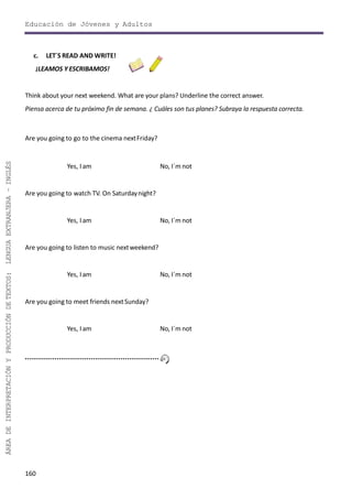 Educación de Jóvenes y Adultos
160
ÁREADEINTERPRETACIÓNYPRODUCCIÓNDETEXTOS:LENGUAEXTRANJERA–INGLÉS
c. LET´S READ AND WRITE!
¡LEAMOS Y ESCRIBAMOS!
Think about your next weekend. What are your plans? Underline the correct answer.
Piensa acerca de tu próximo fin de semana. ¿ Cuáles son tus planes? Subraya la respuesta correcta.
Are you going to go to the cinema nextFriday?
Yes, I am No, I´m not
Are you going to watch TV. On Saturdaynight?
Yes, I am No, I´m not
Are you going to listen to music nextweekend?
Yes, Iam No, I´m not
Are you going to meet friends nextSunday?
Yes, I am No, I´m not
 