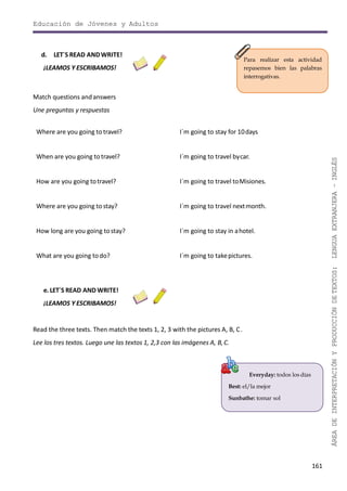 Educación de Jóvenes y Adultos
161
ÁREADEINTERPRETACIÓNYPRODUCCIÓNDETEXTOS:LENGUAEXTRANJERA–INGLÉS
Para realizar esta actividad
repasemos bien las palabras
interrogativas.
Everyday: todos los días
Best: el/la mejor
Sunbathe: tomar sol
d. LET´S READ ANDWRITE!
¡LEAMOS Y ESCRIBAMOS!
Match questions andanswers
Une preguntas y respuestas
Where are you going to travel? I´m going to stay for 10days
When are you going totravel? I´m going to travel bycar.
How are you going totravel? I´m going to travel toMisiones.
Where are you going to stay? I´m going to travel nextmonth.
How long are you going tostay? I´m going to stay in ahotel.
What are you going todo? I´m going to takepictures.
e. LET´S READ AND WRITE!
¡LEAMOS Y ESCRIBAMOS!
Read the three texts. Then match the texts 1, 2, 3 with the pictures A, B, C.
Lee los tres textos. Luego une las textos 1, 2,3 con las imágenes A, B,C.
 