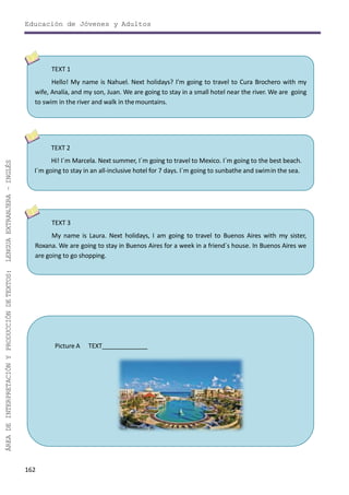 Educación de Jóvenes y Adultos
162
ÁREADEINTERPRETACIÓNYPRODUCCIÓNDETEXTOS:LENGUAEXTRANJERA–INGLÉS
TEXT 3
My name is Laura. Next holidays, I am going to travel to Buenos Aires with my sister,
Roxana. We are going to stay in Buenos Aires for a week in a friend´s house. In Buenos Aires we
are going to go shopping.
TEXT 1
Hello! My name is Nahuel. Next holidays? I’m going to travel to Cura Brochero with my
wife, Analía, and my son, Juan. We are going to stay in a small hotel near the river. We are going
to swim in the river and walk in themountains.
TEXT 2
Hi! I´m Marcela. Next summer, I´m going to travel to Mexico. I´m going to the best beach.
I´m going to stay in an all-inclusive hotel for 7 days. I´m going to sunbathe and swimin the sea.
Picture A TEXT
 