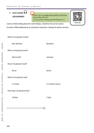 164
ÁREADEINTERPRETACIÓNYPRODUCCIÓNDETEXTOS:LENGUAEXTRANJERA–INGLÉS
Track 03
https://www.youtube.com/watch?v=axcPwNA
Bmmw&list=PLCAt1-
L8_Np_bo54UwrEEhpyiaKUtWaIG&index=3
Educación de Jóvenes y Adultos
f. LETS´S LISTEN
¡ESCUCHEMOS!
Listen to Pablo talking about his next holidays. Underline the correct option.
Escucha a Pablo hablando de sus próximas vacaciones. Subraya la opción correcta.
Where is he going to travel?
Mar delPlata Bariloche
When is he going to travel?
Next month nextyear
How is he going to travel?
By car bybus
Where is he going to stay?
In a hotel in a friend´shouse
How long is he going tostay?
10 days 7 days
 