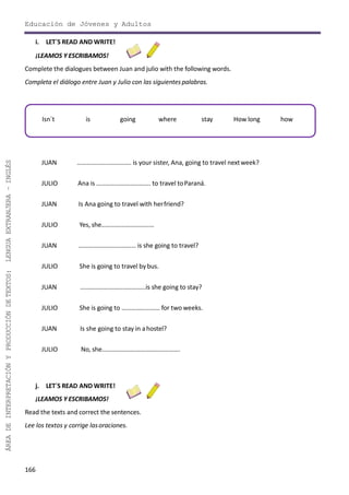 166
ÁREADEINTERPRETACIÓNYPRODUCCIÓNDETEXTOS:LENGUAEXTRANJERA–INGLÉS
Educación de Jóvenes y Adultos
i. LET´S READ AND WRITE!
¡LEAMOS Y ESCRIBAMOS!
Complete the dialogues between Juan and julio with the following words.
Completa el diálogo entre Juan y Julio con las siguientes palabras.
JUAN ……………………………. is your sister, Ana, going to travel nextweek?
JULIO Ana is ……………………………. to travel toParaná.
JUAN Is Ana going to travel with herfriend?
JULIO Yes, she……………………………
JUAN ……………………………… is she going to travel?
JULIO She is going to travel bybus.
JUAN …………………………………..is she going to stay?
JULIO She is going to …………………… for two weeks.
JUAN Is she going to stay in ahostel?
JULIO No, she………………………………………….
j. LET´S READ AND WRITE!
¡LEAMOS Y ESCRIBAMOS!
Read the texts and correct the sentences.
Lee los textos y corrige lasoraciones.
Isn´t is going where stay How long how
 
