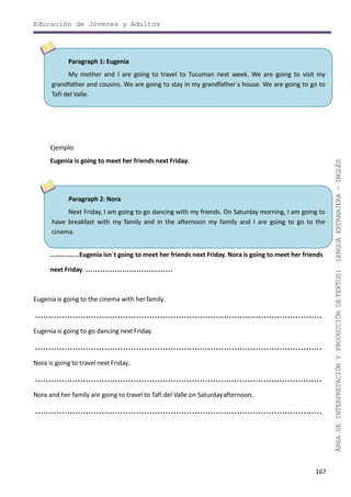 Educación de Jóvenes y Adultos
167
ÁREADEINTERPRETACIÓNYPRODUCCIÓNDETEXTOS:LENGUAEXTRANJERA–INGLÉS
Paragraph 2: Nora
Next Friday, I am going to go dancing with my friends. On Saturday morning, I am going to
have breakfast with my family and in the afternoon my family and I are going to go to the
cinema.
…………Eugenia isn´t going to meet her friends next Friday. Nora is going to meet her friends
next Friday. ………………………………
Eugenia is going to the cinema with herfamily.
............................................................................................................
Eugenia is going to go dancing nextFriday.
............................................................................................................
Nora is going to travel next Friday.
............................................................................................................
Nora and her family are going to travel to Tafí del Valle on Saturdayafternoon.
............................................................................................................
Paragraph 1: Eugenia
My mother and I are going to travel to Tucuman next week. We are going to visit my
grandfather and cousins. We are going to stay in my grandfather´s house. We are going to go to
Tafí del Valle.
Ejemplo:
Eugenia is going to meet her friends next Friday.
 