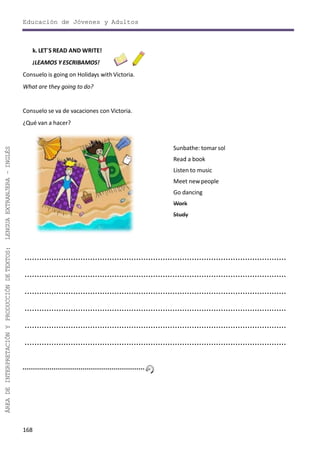 Educación de Jóvenes y Adultos
168
ÁREADEINTERPRETACIÓNYPRODUCCIÓNDETEXTOS:LENGUAEXTRANJERA–INGLÉS
k. LET´S READ AND WRITE!
¡LEAMOS Y ESCRIBAMOS!
Consuelo is going on Holidays with Victoria.
What are they going to do?
Consuelo se va de vacaciones con Victoria.
¿Qué van a hacer?
Sunbathe: tomarsol
Read a book
Listen to music
Meet newpeople
Go dancing
Work
Study
............................................................................................................
............................................................................................................
............................................................................................................
............................................................................................................
............................................................................................................
............................................................................................................
 