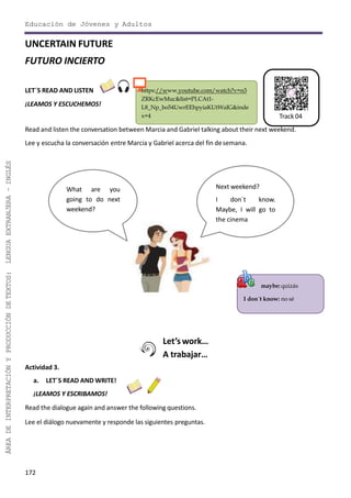 Educación de Jóvenes y Adultos
172
ÁREADEINTERPRETACIÓNYPRODUCCIÓNDETEXTOS:LENGUAEXTRANJERA–INGLÉS
maybe: quizás
I don´t know: no sé
https://www.youtube.com/watch?v=n3
ZRKcEwMuc&list=PLCAt1-
L8_Np_bo54UwrEEhpyiaKUtWaIG&inde
x=4
UNCERTAIN FUTURE
FUTURO INCIERTO
LET´S READ AND LISTEN
¡LEAMOS Y ESCUCHEMOS!
Read and listen the conversation between Marcia and Gabriel talking about their next weekend.
Lee y escucha la conversación entre Marcia y Gabriel acerca del fin desemana.
Let’s work…
A trabajar…
Actividad 3.
a. LET´S READ AND WRITE!
¡LEAMOS Y ESCRIBAMOS!
Read the dialogue again and answer the following questions.
Lee el diálogo nuevamente y responde las siguientes preguntas.
What are you
going to do next
weekend?
Next weekend?
I don´t know.
Maybe, I will go to
the cinema
Track 04
 