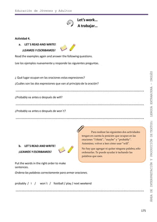 175
ÁREADEINTERPRETACIÓNYPRODUCCIÓNDETEXTOS:LENGUAEXTRANJERA–INGLÉS
Educación de Jóvenes y Adultos
Let’s work…
A trabajar…
Actividad 4.
a. LET´S READ AND WRITE!
¡LEAMOS Y ESCRIBAMOS!
Read the examples again and answer the following questions.
Lee los ejemplos nuevamente y responde las siguientes preguntas.
Para realizar las siguientes dos actividades
tengan en cuenta la posición que ocupan en las
oraciones “I think”, “maybe” y “probably”.
Asismimo, volver a leer cómo usar “will”.
No hay que agregar ni quitar ninguna palabra,sólo
ordenarlas. Te puede ayudar ir tachando las
palabras que uses.
¿ Qué lugar ocupan en las oraciones estas expresiones?
¿Cuáles son las dos expresiones que van al principio de la oración?
............................................................................................................
¿Probably va antes o después de will?
............................................................................................................
¿Probably va antes o después de won´t?
............................................................................................................
b. LET´S READ ANDWRITE!
¡LEAMOS Y ESCRIBAMOS!
Put the words in the right order to make
sentences.
Ordena las palabras correctamente para armar oraciones.
probably / I / won´t / football / play / next weekend
............................................................................................................
 