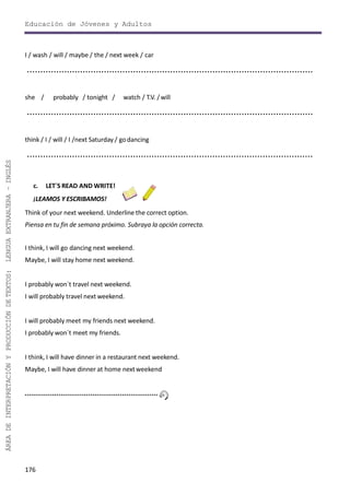 176
ÁREADEINTERPRETACIÓNYPRODUCCIÓNDETEXTOS:LENGUAEXTRANJERA–INGLÉS
Educación de Jóvenes y Adultos
I / wash / will / maybe / the / next week / car
............................................................................................................
she / probably / tonight / watch / T.V. /will
............................................................................................................
think / I / will / I /next Saturday / godancing
............................................................................................................
c. LET´S READ AND WRITE!
¡LEAMOS Y ESCRIBAMOS!
Think of your next weekend. Underline the correct option.
Piensa en tu fin de semana próximo. Subraya la opción correcta.
I think, I will go dancing next weekend.
Maybe, I will stay home next weekend.
I probably won´t travel next weekend.
I will probably travel next weekend.
I will probably meet my friends next weekend.
I probably won´t meet my friends.
I think, I will have dinner in a restaurant next weekend.
Maybe, I will have dinner at home nextweekend
 