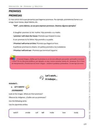 177
ÁREADEINTERPRETACIÓNYPRODUCCIÓNDETEXTOS:LENGUAEXTRANJERA–INGLÉS
Educación de Jóvenes y Adultos
PROMISES
PROMESAS
Es mas común de lo que pensamos que hagamos promesas. Por ejemplo, prometemos llamar a un
amigo, hacer tareas, dejar hábitos, etc.
“Will” , como dijimos, se usa para expresar promesas. ¡Veamos algunos ejemplos!
A daughter promises to her mother. Hija promete a su madre.
I promise I will clean the house: Prometo que limpiaré la casa.
A son promises to his father. Hijo promete a su padre.
I Promise I will arrive on time: Prometo que llegaré en hora.
A politician promises to citizens. Un politico promete a los ciudadanos
I Promise I will end war : Prometo que terminaré laguerra.
Conexión lengua: ¿Sabías que la promesa es un recurso utilizado para poder persuadir/convencer
a otros? En los discursos políticos, por ejemplo, es muy común escuchar cientos de promesas. En el Área
de Interpretación y Producción de textos- lengua – módulo 6 podemos profundizar en este tipo de textos.
Let’s work…
A trabajar…
Actividad 5.
a. LET´S WRITE!
¡ESCRIBAMOS!
Look at the images. What are their promises?
Observa las imágenes. ¿Cuáles son sus promesas?
Use the following verbs:
Usa los siguientes verbos:
watch smoke call tell make love study
 