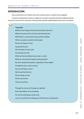 151
ÁREADEINTERPRETACIÓNYPRODUCCIÓNDETEXTOS:LENGUAEXTRANJERA–INGLÉS
Educación de Jóvenes y Adultos
INTRODUCCIÓN
Nos encontramos en el último tramo de nuestro camino. ¡Cuánto hemos logrado!
Si leemos nuevamente la letra en inglés de la canción Innuendo de Queen podemos darnos
cuenta de cuanto hemos avanzado. Subraya todas aquellas palabras/expresiones que reconozcas.
"Innuendo"
While the sun hangs in the sky and the desert has sand
While the waves crash in the sea and meet the land
While there's a wind and the stars and therainbow
Till the mountains crumble into the plain
Oh yes we'll keep on tryin'
Tread that fine line
Oh we'll keep on tryin'yeah
Just passing our time
While we live according to race, color or creed
While we rule by blind madness and pure greed
Our lives dictated by tradition, superstition, false religion
Through the eons, and on and on
Oh yes we'll keep ontryin'
We'll tread that fine line
Oh we'll keep ontryin'
Till the end of time
Till the end oftime
Through the sorrow all through our splendor
Don't take offence at my innuendo
You can be anything you want to be
Just turn yourself into anything you think that you could everbe
 