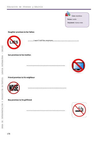 Educación de Jóvenes y Adultos
178
ÁREADEINTERPRETACIÓNYPRODUCCIÓNDETEXTOS:LENGUAEXTRANJERA–INGLÉS
Lies: mentiras
Noise: ruido
Anymore: nunca más
Daughter promises to her father.
……..I won´t tell lies anymore……………………………..…
Son promises to hermother.
……………………….……………….………
Friend promises to his neighbour
……………………….……………….………
Boy promises to his girlfriend
……………………….……………….………
 