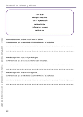 Educación de Jóvenes y Adultos
180
ÁREADEINTERPRETACIÓNYPRODUCCIÓNDETEXTOS:LENGUAEXTRANJERA–INGLÉS
I will study
I will go to sleep early
I will do my homework
I will be faithful
I will clean my bedroom
I will call you
Write down promises students usually make to teachers.
Escribe promesas que los estudiantes usualmente hacen a las profesoras.
............................................................................................................
............................................................................................................
Write down promises boys usually make to girls.
Escribe promesas que los chicos usualmente hacen a las chicas.
............................................................................................................
............................................................................................................
Write down promises children make to parents.
Escribe promesas que los estudiantes usualmente hacen a lasprofesoras.
............................................................................................................
............................................................................................................
 